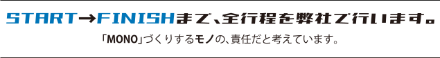 START→FINISHまで、全行程を弊社で行います。「MONO」づくりするモノの、責任だと考えています。